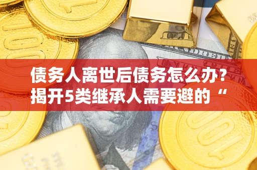 济南债务人离世后债务怎么办？揭开5类继承人需要避的“坑”