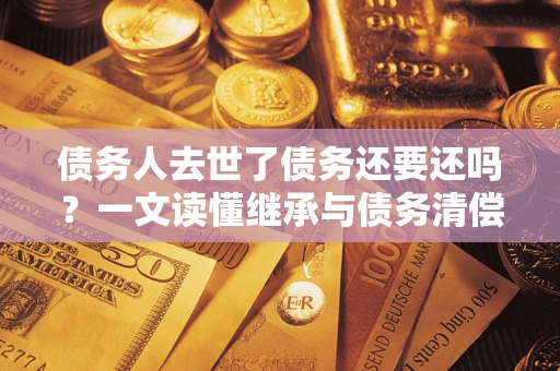 济南债务人去世了债务还要还吗？一文读懂继承与债务清偿