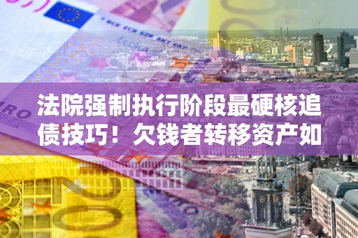 济南法院强制执行阶段最硬核追债技巧！欠钱者转移资产如何破解？