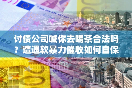 济南讨债公司喊你去喝茶合法吗？遭遇软暴力催收如何自保？