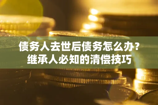 济南债务人去世后债务怎么办？继承人必知的清偿技巧